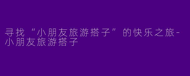 寻找“小朋友旅游搭子”的快乐之旅-小朋友旅游搭子