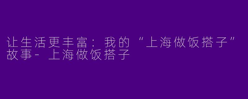 让生活更丰富:我的“上海做饭搭子”故事