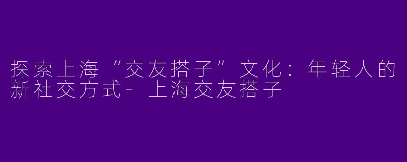 探索上海“交友搭子”文化:年轻人的新社交方式