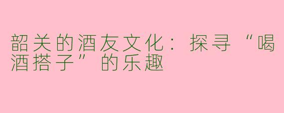 韶关的酒友文化：探寻“喝酒搭子”的乐趣