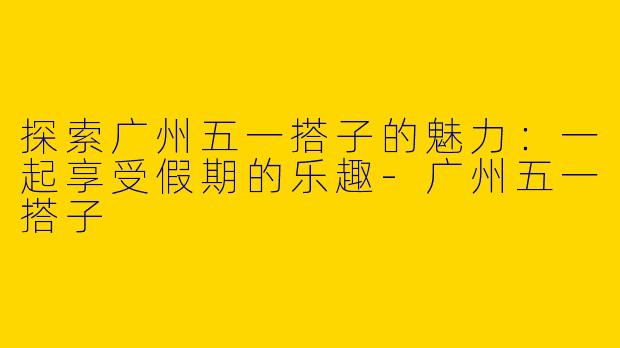 探索广州五一搭子的魅力：一起享受假期的乐趣