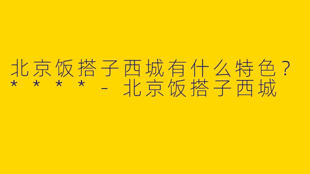 北京饭搭子西城有什么特色?****