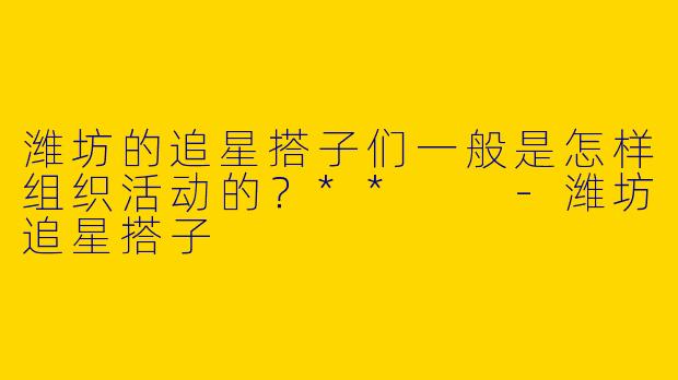 潍坊的追星搭子们一般是怎样组织活动的?**