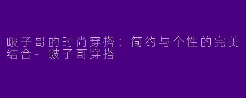 啵子哥的时尚穿搭:简约与个性的完美结合