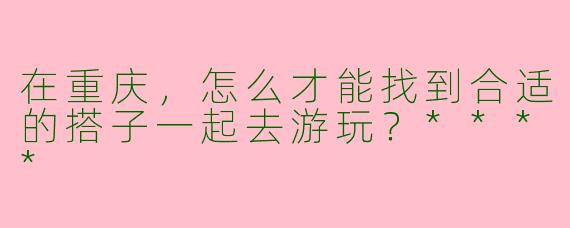 在重庆，怎么才能找到合适的搭子一起去游玩？****