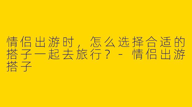 情侣出游时，怎么选择合适的搭子一起去旅行？-情侣出游搭子