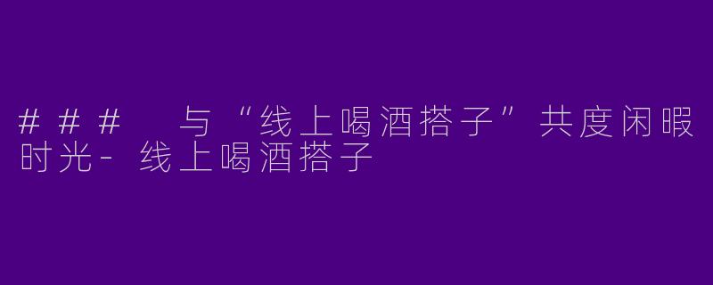 ### 与“线上喝酒搭子”共度闲暇时光-线上喝酒搭子