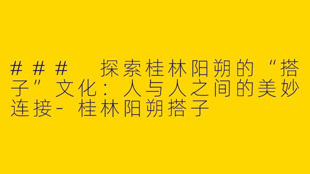 ### 探索桂林阳朔的“搭子”文化：人与人之间的美妙连接-桂林阳朔搭子