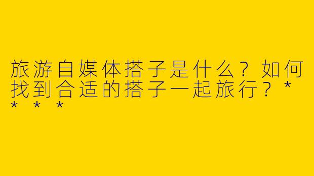 旅游自媒体搭子是什么？如何找到合适的搭子一起旅行？****