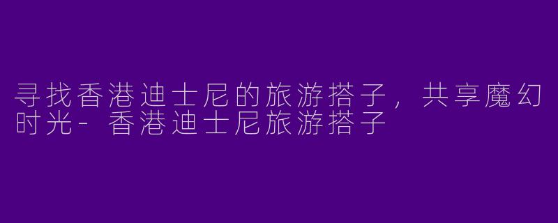 寻找香港迪士尼的旅游搭子，共享魔幻时光-香港迪士尼旅游搭子