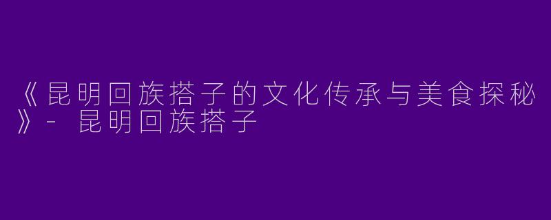 《昆明回族搭子的文化传承与美食探秘》-昆明回族搭子