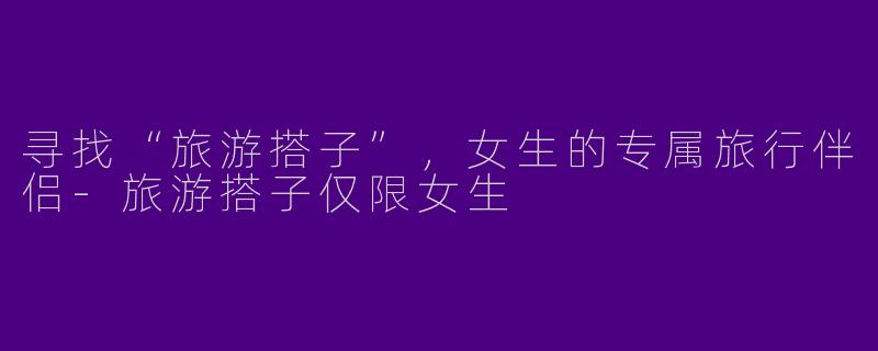 寻找“旅游搭子”，女生的专属旅行伴侣-旅游搭子仅限女生