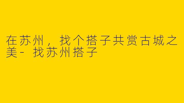 在苏州，找个搭子共赏古城之美-找苏州搭子