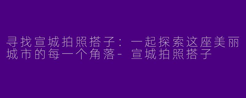 寻找宣城拍照搭子：一起探索这座美丽城市的每一个角落-宣城拍照搭子