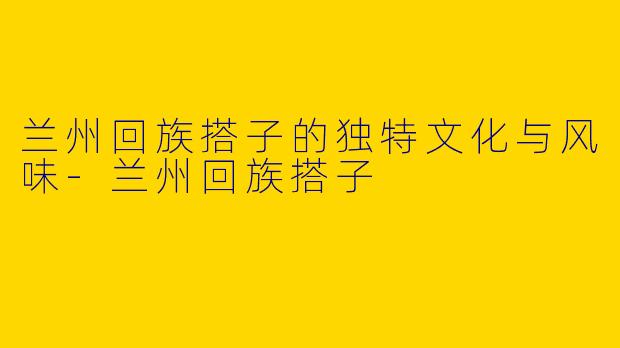 兰州回族搭子的独特文化与风味-兰州回族搭子