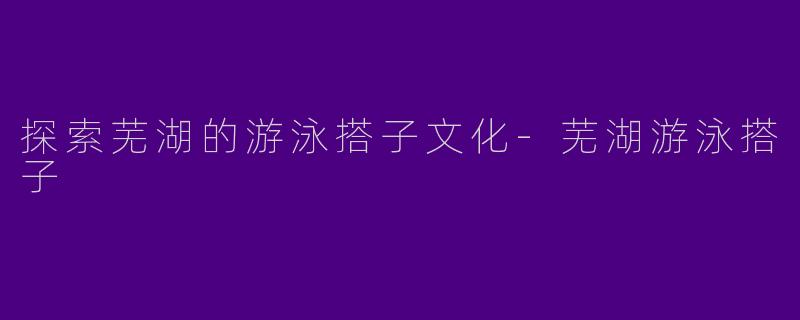 探索芜湖的游泳搭子文化-芜湖游泳搭子