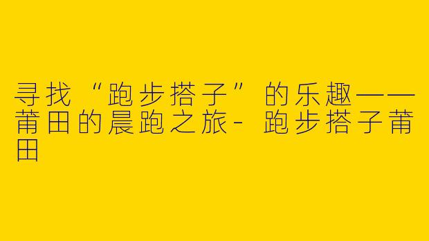 寻找“跑步搭子”的乐趣——莆田的晨跑之旅-跑步搭子莆田