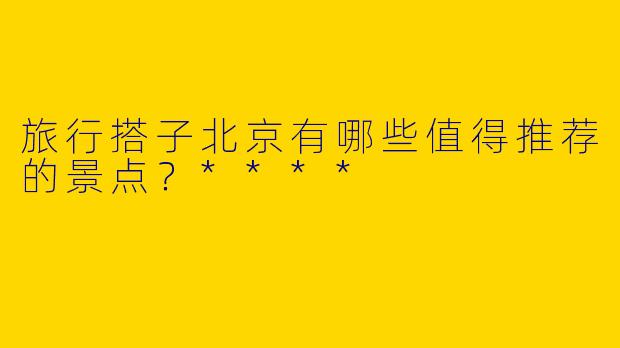 旅行搭子北京有哪些值得推荐的景点？****