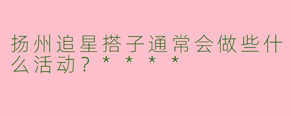 扬州追星搭子通常会做些什么活动?****