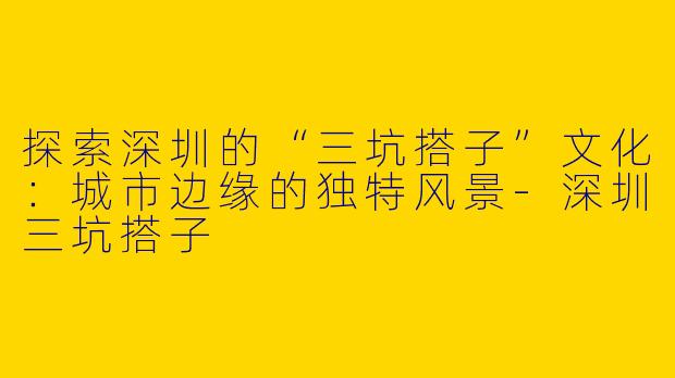 探索深圳的“三坑搭子”文化：城市边缘的独特风景-深圳三坑搭子