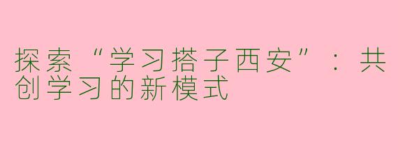 探索“学习搭子西安”：共创学习的新模式
