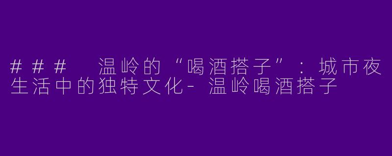 ### 温岭的“喝酒搭子”：城市夜生活中的独特文化-温岭喝酒搭子