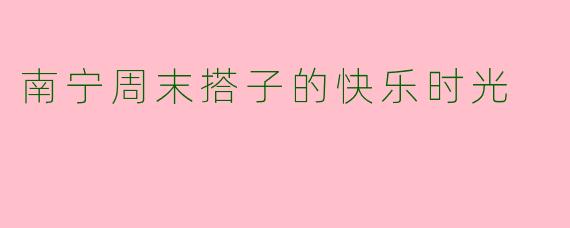 南宁周末搭子的快乐时光