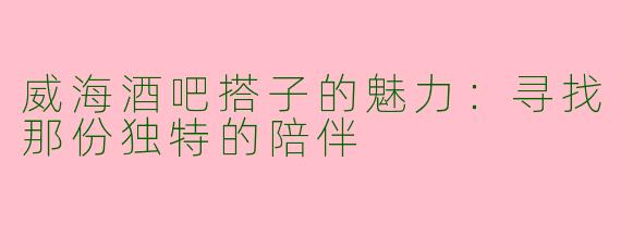 威海酒吧搭子的魅力：寻找那份独特的陪伴