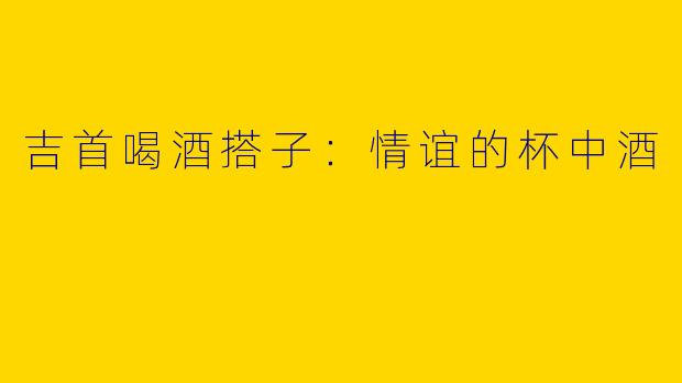 吉首喝酒搭子：情谊的杯中酒