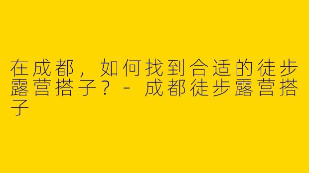 在成都,如何找到合适的徒步露营搭子?