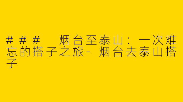 ### 烟台至泰山：一次难忘的搭子之旅-烟台去泰山搭子
