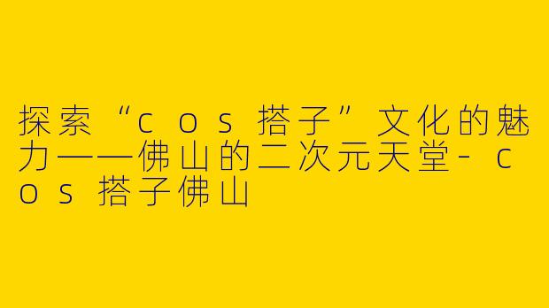 探索“cos搭子”文化的魅力——佛山的二次元天堂-cos搭子佛山