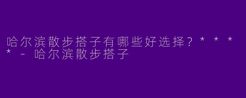哈尔滨散步搭子有哪些好选择？****