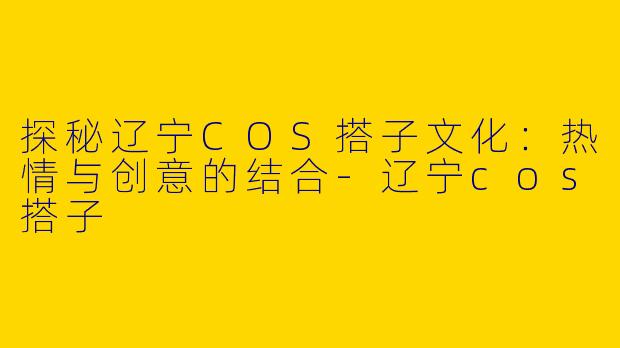 探秘辽宁COS搭子文化：热情与创意的结合-辽宁cos搭子