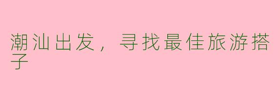 潮汕出发,寻找最佳旅游搭子