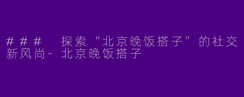 ### 探索“北京晚饭搭子”的社交新风尚-北京晚饭搭子