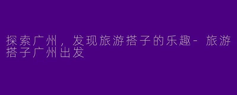 探索广州,发现旅游搭子的乐趣