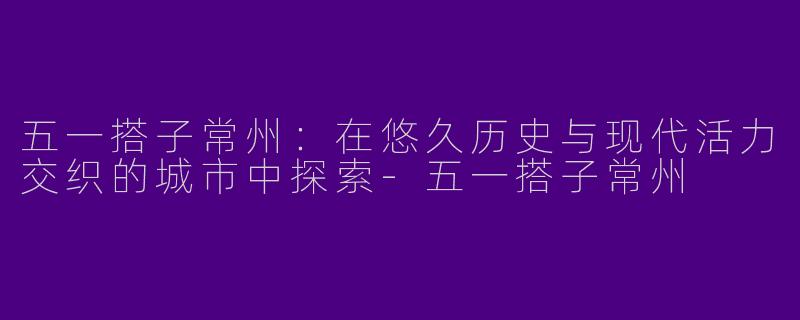 五一搭子常州：在悠久历史与现代活力交织的城市中探索