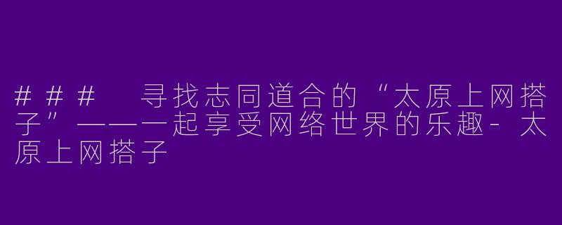 ### 寻找志同道合的“太原上网搭子”——一起享受网络世界的乐趣-太原上网搭子