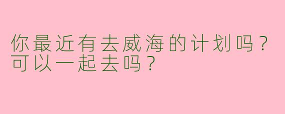 你最近有去威海的计划吗？可以一起去吗？