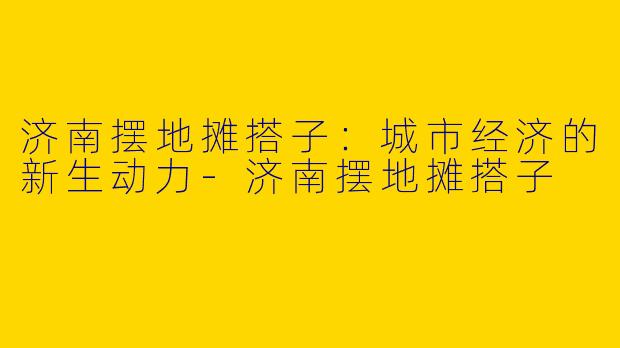 济南摆地摊搭子：城市经济的新生动力-济南摆地摊搭子