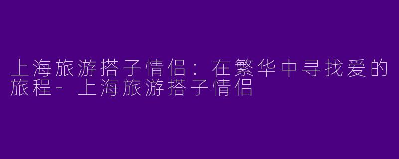 上海旅游搭子情侣：在繁华中寻找爱的旅程-上海旅游搭子情侣