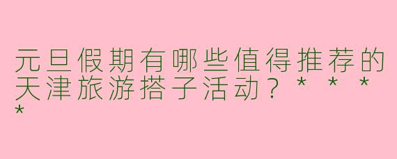 元旦假期有哪些值得推荐的天津旅游搭子活动？****