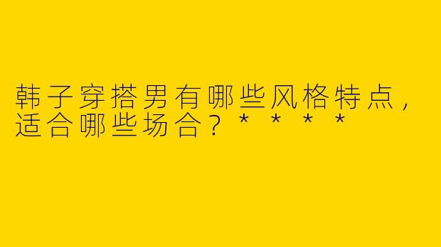 韩子穿搭男有哪些风格特点,适合哪些场合?****