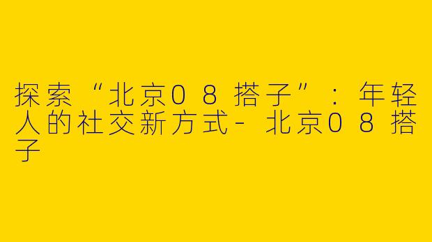 探索“北京08搭子”：年轻人的社交新方式-北京08搭子
