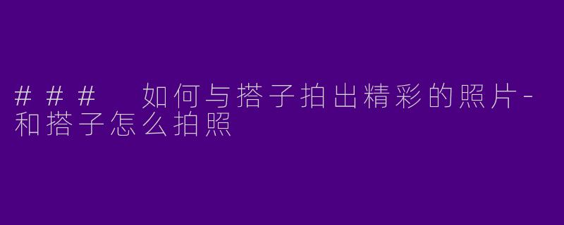 ### 如何与搭子拍出精彩的照片-和搭子怎么拍照