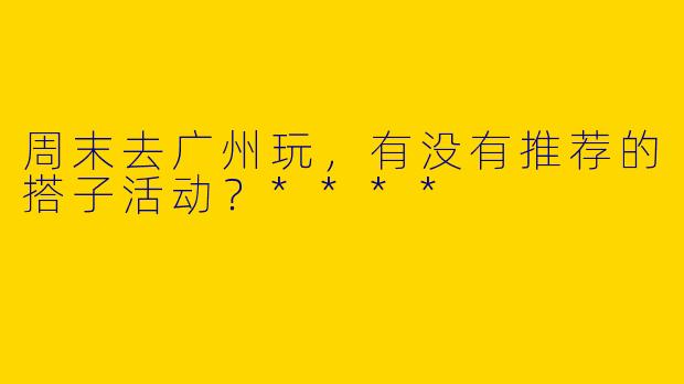 周末去广州玩，有没有推荐的搭子活动？****