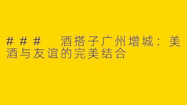 ### 酒搭子广州增城：美酒与友谊的完美结合