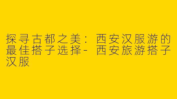 探寻古都之美：西安汉服游的最佳搭子选择