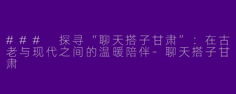 ### 探寻“聊天搭子甘肃”:在古老与现代之间的温暖陪伴